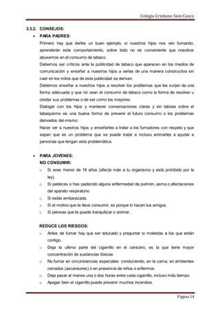 Colegio Cristiano Sion Cusco
Página 14
2.3.2. CONSEJOS:
 PARA PADRES:
Primero hay que darles un buen ejemplo, si nuestros hijos nos ven fumando,
aprenderán este comportamiento, sobre todo no es conveniente que nosotros
abusemos en el consumo de tabaco.
Debemos ser críticos ante la publicidad de tabaco que aparecen en los medios de
comunicación y enseñar a nuestros hijos a verlas de una manera constructiva sin
caer en los mitos que de esta publicidad se derivan.
Debemos enseñar a nuestros hijos a resolver los problemas que les surjan de una
forma adecuada y que no vean el consumo de tabaco como la forma de resolver u
olvidar sus problemas o de ser como los mayores.
Dialogar con los hijos y mantener conversaciones claras y sin tabúes sobre el
tabaquismo es una buena forma de prevenir el futuro consumo o los problemas
derivados del mismo.
Hacer ver a nuestros hijos y enseñarles a tratar a los fumadores con respeto y que
sepan que es un problema que se puede tratar e incluso animarles a ayudar a
personas que tengan esta problemática.
 PARA JOVENES:
NO CONSUMIR:
o Si eres menor de 18 años (afecta más a tu organismo y está prohibido por la
ley).
o Si padeces o has padecido alguna enfermedad de pulmón, asma o afectaciones
del aparato respiratorio
o Si estás embarazada.
o Si el motivo que te lleva consumir, es porque lo hacen tus amigos.
o Si piensas que te puede tranquilizar o animar.
REDUCE LOS RIESGOS:
o Antes de fumar hay que ser educado y preguntar si molestas a los que están
contigo.
o Deja la ultima parte del cigarrillo en el cenicero, es la que tiene mayor
concentración de sustancias tóxicas
o No fumar en circunstancias especiales: conduciendo, en la cama, en ambientes
cerrados (ascensores) o en presencia de niños o enfermos.
o Deja pasar al menos una o dos horas entre cada cigarrillo, incluso más tiempo.
o Apagar bien el cigarrillo puede prevenir muchos incendios.
 