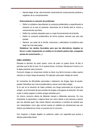 Colegio Cristiano Sion Cusco
Página 17
o Hacerle llegar al hijo, discriminando claramente las consecuencias positivas y
negativas de su comportamiento.
Entrenamiento en solución de problemas:
o Definir el problema describiendo la conducta problemática y especificando la
situación en la que se presenta, reacciones de la familia ante la misma y
consecuencias que tiene.
o Definir los cambios deseados para un mejor funcionamiento de la familia.
o Definir la conducta problemática de forma positiva, siempre que esto sea
posible.
o Generar, por parte de la familia, soluciones y alternativas al problema para
elegir las más adecuadas.
Establecer los medios favorables para que las alternativas elegidas se
lleven a cabo (negociando un cambio en al relación padres-hijo, ensayando
pautas de comunicación,...)
PARA JOVENES:
Respeta la decisión de quien quiere, como de quien no quiere tomar. Ni des ni
permitas que te den la vara. Si no quieres tomar, no tomes. Decide por ti mismo y no
te dejes presionar para consumir.
Consumir drogas en situaciones donde se tiene muy fácil el acceso a ellas supone
siempre un mayor riesgo de pasarse. Por ejemplo, para quien trabaja de noche.
En momentos de dificultades personales o depresión, las drogas, lejos de ayudar,
pueden intensificar aún más la problemática y actuar como falso refugio.
Si te ves en la situación de haber probado una droga presionado por el grupo de
amigos, es el momento de que cambies de amigos y de lugares de diversión. De este
modo ni ciertos lugares ni ciertos amigos decidirán por ti.
Un mismo consumo afecta de diferente manera a diferentes personas. Es muy
importante no generalizar y dejarse llevar por cómo afecta a otra persona y pensar
que nos afectará igual. Hay ciertos efectos secundarios o cambios de carácter que
son interpretados como algo normal cuando en realidad son advertencias que nos
indican que deberíamos iniciar un proceso de no consumo.
Con respecto a drogas ilegales no podemos saber con seguridad que pureza o
efectos potenciales tienen.
 