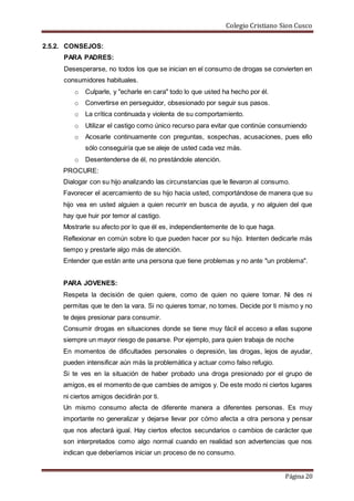 Colegio Cristiano Sion Cusco
Página 20
2.5.2. CONSEJOS:
PARA PADRES:
Desesperarse, no todos los que se inician en el consumo de drogas se convierten en
consumidores habituales.
o Culparle, y "echarle en cara" todo lo que usted ha hecho por él.
o Convertirse en perseguidor, obsesionado por seguir sus pasos.
o La crítica continuada y violenta de su comportamiento.
o Utilizar el castigo como único recurso para evitar que continúe consumiendo
o Acosarle continuamente con preguntas, sospechas, acusaciones, pues ello
sólo conseguiría que se aleje de usted cada vez más.
o Desentenderse de él, no prestándole atención.
PROCURE:
Dialogar con su hijo analizando las circunstancias que le llevaron al consumo.
Favorecer el acercamiento de su hijo hacia usted, comportándose de manera que su
hijo vea en usted alguien a quien recurrir en busca de ayuda, y no alguien del que
hay que huir por temor al castigo.
Mostrarle su afecto por lo que él es, independientemente de lo que haga.
Reflexionar en común sobre lo que pueden hacer por su hijo. Intenten dedicarle más
tiempo y prestarle algo más de atención.
Entender que están ante una persona que tiene problemas y no ante "un problema".
PARA JOVENES:
Respeta la decisión de quien quiere, como de quien no quiere tomar. Ni des ni
permitas que te den la vara. Si no quieres tomar, no tomes. Decide por ti mismo y no
te dejes presionar para consumir.
Consumir drogas en situaciones donde se tiene muy fácil el acceso a ellas supone
siempre un mayor riesgo de pasarse. Por ejemplo, para quien trabaja de noche
En momentos de dificultades personales o depresión, las drogas, lejos de ayudar,
pueden intensificar aún más la problemática y actuar como falso refugio.
Si te ves en la situación de haber probado una droga presionado por el grupo de
amigos, es el momento de que cambies de amigos y. De este modo ni ciertos lugares
ni ciertos amigos decidirán por ti.
Un mismo consumo afecta de diferente manera a diferentes personas. Es muy
importante no generalizar y dejarse llevar por cómo afecta a otra persona y pensar
que nos afectará igual. Hay ciertos efectos secundarios o cambios de carácter que
son interpretados como algo normal cuando en realidad son advertencias que nos
indican que deberíamos iniciar un proceso de no consumo.
 