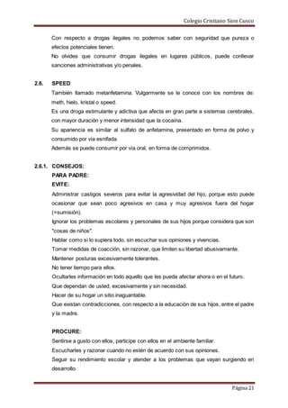 Colegio Cristiano Sion Cusco
Página 21
Con respecto a drogas ilegales no podemos saber con seguridad que pureza o
efectos potenciales tienen.
No olvides que consumir drogas ilegales en lugares públicos, puede conllevar
sanciones administrativas y/o penales.
2.6. SPEED
También llamado metanfetamina. Vulgarmente se le conoce con los nombres de:
meth, hielo, kristal o speed.
Es una droga estimulante y adictiva que afecta en gran parte a sistemas cerebrales,
con mayor duración y menor intensidad que la cocaína.
Su apariencia es similar al sulfato de anfetamina, presentado en forma de polvo y
consumido por vía esnifada.
Además se puede consumir por vía oral, en forma de comprimidos.
2.6.1. CONSEJOS:
PARA PADRE:
EVITE:
Administrar castigos severos para evitar la agresividad del hijo, porque esto puede
ocasionar que sean poco agresivos en casa y muy agresivos fuera del hogar
(=sumisión).
Ignorar los problemas escolares y personales de sus hijos porque considera que son
"cosas de niños".
Hablar como si lo supiera todo, sin escuchar sus opiniones y vivencias.
Tomar medidas de coacción, sin razonar, que limiten su libertad abusivamente.
Mantener posturas excesivamente tolerantes.
No tener tiempo para ellos.
Ocultarles información en todo aquello que les pueda afectar ahora o en el futuro.
Que dependan de usted, excesivamente y sin necesidad.
Hacer de su hogar un sitio inaguantable.
Que existan contradicciones, con respecto a la educación de sus hijos, entre el padre
y la madre.
PROCURE:
Sentirse a gusto con ellos, participe con ellos en el ambiente familiar.
Escucharles y razonar cuando no estén de acuerdo con sus opiniones.
Seguir su rendimiento escolar y atender a los problemas que vayan surgiendo en
desarrollo.
 