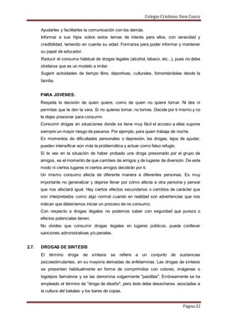 Colegio Cristiano Sion Cusco
Página 22
Ayudarles y facilitarles la comunicación con los demás.
Informar a sus hijos sobre estos temas de interés para ellos, con veracidad y
credibilidad, teniendo en cuenta su edad. Formarse para poder informar y mantener
su papel de educador.
Reducir el consumo habitual de drogas legales (alcohol, tabaco, etc...), pues no debe
olvidarse que es un modelo a imitar.
Sugerir actividades de tiempo libre, deportivas, culturales, fomentándolas desde la
familia.
PARA JOVENES:
Respeta la decisión de quien quiere, como de quien no quiere tomar. Ni des ni
permitas que te den la vara. Si no quieres tomar, no tomes. Decide por ti mismo y no
te dejes presionar para consumir.
Consumir drogas en situaciones donde se tiene muy fácil el acceso a ellas supone
siempre un mayor riesgo de pasarse. Por ejemplo, para quien trabaja de noche.
En momentos de dificultades personales o depresión, las drogas, lejos de ayudar,
pueden intensificar aún más la problemática y actuar como falso refugio.
Si te ves en la situación de haber probado una droga presionado por el grupo de
amigos, es el momento de que cambies de amigos y de lugares de diversión. De este
modo ni ciertos lugares ni ciertos amigos decidirán por ti.
Un mismo consumo afecta de diferente manera a diferentes personas. Es muy
importante no generalizar y dejarse llevar por cómo afecta a otra persona y pensar
que nos afectará igual. Hay ciertos efectos secundarios o cambios de carácter que
son interpretados como algo normal cuando en realidad son advertencias que nos
indican que deberíamos iniciar un proceso de no consumo.
Con respecto a drogas ilegales no podemos saber con seguridad que pureza o
efectos potenciales tienen.
No olvides que consumir drogas ilegales en lugares públicos, puede conllevar
sanciones administrativas y/o penales.
2.7. DROGAS DE SINTESIS
El término droga de síntesis se refiere a un conjunto de sustancias
psicoestimulantes, en su mayoría derivadas de anfetaminas. Las drogas de síntesis
se presentan habitualmente en forma de comprimidos con colores, imágenes o
logotipos llamativos y se las denomina vulgarmente "pastillas". Erróneamente se ha
empleado el término de "droga de diseño", pero éste debe desecharse. asociadas a
la cultura del bakalao y los bares de copas.
 