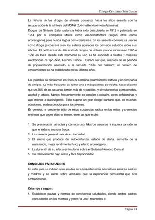 Colegio Cristiano Sion Cusco
Página 23
La historia de las drogas de síntesis comienza hacia los años sesenta con la
recuperación de la síntesis del MDMA (3,4-metilendioximetanfetamina).
Drogas de Síntesis Esta sustancia había sido descubierta en 1912 y patentada en
1914 por la compañía Merck como vasoconstrictora (según otros como
anorexígeno), pero nunca llegó a comercializarse. En los sesenta comienza a usarse
como droga psicoactiva y en los setenta aparecen los primeros estudios sobre sus
efectos. El perfil actual de utilización de drogas de síntesis parece iniciarse en 1985 o
1986 en Ibiza. Desde este momento su uso se ha asociado a fiestas y músicas
electrónicas de tipo Acid, Techno, Dance... Parece ser que, después de un período
de popularización asociado a la llamada "Ruta del bakalao", el número de
consumidores se ha estabilizado en los últimos años.
Las pastillas se consumen los fines de semana en ambientes festivos y en compañía
de amigos. Lo más frecuente es tomar una o más pastillas por noche, hasta el punto
que un 25% de los usuarios toman más de 4 pastillas, y simultanearlas con cannabis,
alcohol y tabaco. Menos frecuentemente se asocian a cocaína, otras anfetaminas y
algo menos a alucinógenos. Esto supone un gran riesgo sanitario que, en muchas
ocasiones, es desconocido para los jóvenes.
En general, el creciente éxito de estas sustancias radica en los mitos y creencias
erróneas que sobre ellas se tienen, entre las que están:
1. Su presentación atractiva y cómoda uso. Muchos usuarios ni siquiera consideran
que el éxtasis sea una droga.
2. La creencia generalizada de su inocuidad.
3. El efecto que produce de autoconfianza, estado de alerta, aumento de la
resistencia, mejor rendimiento físico y efecto anorexígeno.
4. La duración de su efecto estimulante sobre el Sistema Nervioso Central.
5. Su relativamente bajo costo y fácil disponibilidad.
CONSEJOS PARAPADRES
En esta guía se indican unas pautas del comportamiento orientativas para los padres
y madres y se alerta sobre actitudes que la experiencia demuestra que son
contradictorias.
Criterios a seguir:
1. Establecer pautas y normas de convivencia saludables, siendo ambos padres
consistentes en las mismas y yendo "a una", referentes a:
 