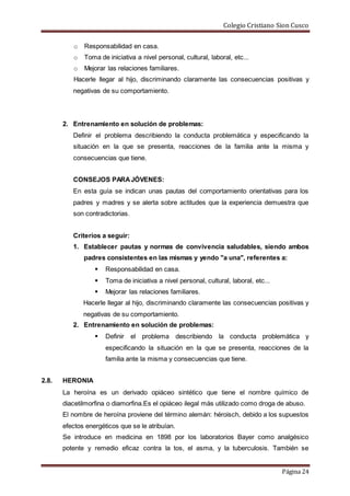 Colegio Cristiano Sion Cusco
Página 24
o Responsabilidad en casa.
o Toma de iniciativa a nivel personal, cultural, laboral, etc...
o Mejorar las relaciones familiares.
Hacerle llegar al hijo, discriminando claramente las consecuencias positivas y
negativas de su comportamiento.
2. Entrenamiento en solución de problemas:
Definir el problema describiendo la conducta problemática y especificando la
situación en la que se presenta, reacciones de la familia ante la misma y
consecuencias que tiene.
CONSEJOS PARAJÓVENES:
En esta guía se indican unas pautas del comportamiento orientativas para los
padres y madres y se alerta sobre actitudes que la experiencia demuestra que
son contradictorias.
Criterios a seguir:
1. Establecer pautas y normas de convivencia saludables, siendo ambos
padres consistentes en las mismas y yendo "a una", referentes a:
 Responsabilidad en casa.
 Toma de iniciativa a nivel personal, cultural, laboral, etc...
 Mejorar las relaciones familiares.
Hacerle llegar al hijo, discriminando claramente las consecuencias positivas y
negativas de su comportamiento.
2. Entrenamiento en solución de problemas:
 Definir el problema describiendo la conducta problemática y
especificando la situación en la que se presenta, reacciones de la
familia ante la misma y consecuencias que tiene.
2.8. HERONIA
La heroína es un derivado opiáceo sintético que tiene el nombre químico de
diacetilmorfina o diamorfina.Es el opiáceo ilegal más utilizado como droga de abuso.
El nombre de heroína proviene del término alemán: héroisch, debido a los supuestos
efectos energéticos que se le atribuían.
Se introduce en medicina en 1898 por los laboratorios Bayer como analgésico
potente y remedio eficaz contra la tos, el asma, y la tuberculosis. También se
 