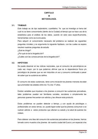 Colegio Cristiano Sion Cusco
Página 26
CAPITULO
III
METODOLOGÍA.
3.1. TRABAJO
Este trabajo es de tipo exploratorio, cuantitativo. Ya que se investiga un tema del
cual no se tiene conocimiento (dentro de la Ciudad) al tiempo que se hace uso de la
estadística para el análisis de los datos, usando en este caso específicamente,
herramientas como es la encuesta.
Para adquirir el conocimiento necesario del problema se realizan las siguientes
preguntas iníciales y se argumenta la siguiente hipótesis, con las cuales se espera
resolver nuestras preguntas de estudio
¿Qué es droga?
¿Por qué se da la drogadicción?
¿Cuáles son las consecuencias de la drogadicción?
3.2. HIPÓTESIS
Se puede observar en las noticas nacionales, que el consumo de psicotrópicos es
cada vez mayor, por lo que podemos afirmar que es la dependencia física y/o
psicológica de jóvenes que se ven inducidos al uso y consumo continuado a pesar
de saber que la sustancia es dañina.
El consumo de estas sustancias, tiene como iniciación los jóvenes menores de edad
que promedian las edades entre los 13 y los 17 años.
Existen variables que impulsan a los jóvenes a consumir las sustancias psicoativas,
tales problemas pueden ser familiares sociales, escolares o simplemente las
personas quienes frecuentan son adictos y les ofrecen este producto.
Estos problemas se pueden detectar a tiempo, y con ayuda de psicólogos o
profesionales en estos temas, se puede lograr evitar que los jóvenes consuman o se
vuelvan adictos a estos productos que afectan su saludo y la salud de quienes los
rodean.
Para obtener una idea del consumo de sustancias psicoativas en los jóvenes, hemos
tomado como muestra a los jóvenes de nuestra ciudad del Cusco y en especial a los
 