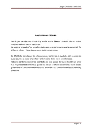 Colegio Cristiano Sion Cusco
Página 28
CONCLUSION PERSONAL
Las drogas son algo muy común hoy en día, son la “Moneda corriente”. Afectan tanto a
nuestro organismo como a nuestro ser.
La persona “drogadicta” es un peligro tanto para su entorno como para la comunidad. Se
aíslan, se retraen y hasta algunas veces suelen ser agresivos.
Es difícil tratar con algunas de estas personas, las formas de ayudarlos son escasas; se
suele recurrir a la ayuda terapéutica y en la mayoría de los casos son internados.
Población donde los respectivos autoridades de esta Ciudad del Cusco tendrán que tomar
más responsabilidad del tema ya que es una ola que se difunde socialmente y puede afectar
gravemente en un futuro indeterminado sea a la misma o a una comunidad social, familiar y
profesional.
 