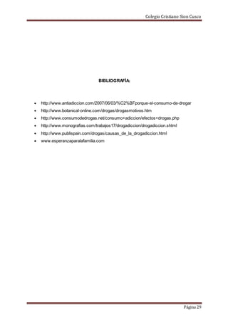 Colegio Cristiano Sion Cusco
Página 29
BIBLIOGRAFÍA:
 http://www.antiadiccion.com/2007/06/03/%C2%BFporque-el-consumo-de-drogar
 http://www.botanical-online.com/drogas/drogasmotivos.htm
 http://www.consumodedrogas.net/consumo+adiccion/efectos+drogas.php
 http://www.monografias.com/trabajos17/drogadiccion/drogadiccion.shtml
 http://www.publispain.com/drogas/causas_de_la_drogadiccion.html
 www.esperanzaparalafamilia.com
 