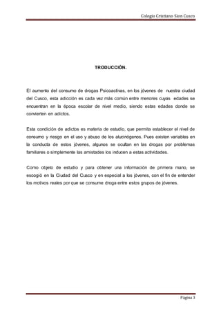 Colegio Cristiano Sion Cusco
Página 3
TRODUCCIÓN.
El aumento del consumo de drogas Psicoactivas, en los jóvenes de nuestra ciudad
del Cusco, esta adicción es cada vez más común entre menores cuyas edades se
encuentran en la época escolar de nivel medio, siendo estas edades donde se
convierten en adictos.
Esta condición de adictos es materia de estudio, que permita establecer el nivel de
consumo y riesgo en el uso y abuso de los alucinógenos. Pues existen variables en
la conducta de estos jóvenes, algunos se ocultan en las drogas por problemas
familiares o simplemente las amistades los inducen a estas actividades.
Como objeto de estudio y para obtener una información de primera mano, se
escogió en la Ciudad del Cusco y en especial a los jóvenes, con el fin de entender
los motivos reales por que se consume droga entre estos grupos de jóvenes.
 