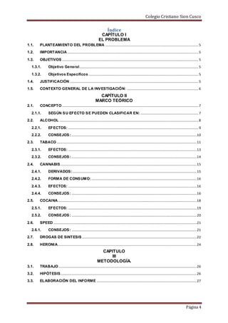 Colegio Cristiano Sion Cusco
Página 4
Índice
CAPÍTULO I
EL PROBLEMA
1.1. PLANTEAMIENTO DEL PROBLEMA ............................................................................................................5
1.2. IMPORTANCIA........................................................................................................................................................5
1.3. OBJETIVOS ..............................................................................................................................................................5
1.3.1. Objetivo General..........................................................................................................................................5
1.3.2. Objetivos Específicos ...............................................................................................................................5
1.4. JUSTIFICACIÓN .....................................................................................................................................................5
1.5. CONTEXTO GENERAL DE LA INVESTIGACIÓN: ...................................................................................6
CAPÍTULO II
MARCO TEÓRICO
2.1. CONCEPTO ..............................................................................................................................................................7
2.1.1. SEGÚN SU EFECTO SE PUEDEN CLASIFICAR EN: ...................................................................7
2.2. ALCOHOL .................................................................................................................................................................8
2.2.1. EFECTOS: .......................................................................................................................................................9
2.2.2. CONSEJOS: .................................................................................................................................................10
2.3. TABACO ..................................................................................................................................................................11
2.3.1. EFECTOS: .....................................................................................................................................................13
2.3.2. CONSEJOS: .................................................................................................................................................14
2.4. CANNABIS..............................................................................................................................................................15
2.4.1. DERIVADOS:................................................................................................................................................15
2.4.2. FORMA DE CONSUMO: ..........................................................................................................................16
2.4.3. EFECTOS: .....................................................................................................................................................16
2.4.4. CONSEJOS: .................................................................................................................................................16
2.5. COCAINA.................................................................................................................................................................18
2.5.1. EFECTOS: .....................................................................................................................................................19
2.5.2. CONSEJOS: .................................................................................................................................................20
2.6. SPEED ......................................................................................................................................................................21
2.6.1. CONSEJOS: .................................................................................................................................................21
2.7. DROGAS DE SINTESIS.....................................................................................................................................22
2.8. HERONIA.................................................................................................................................................................24
CAPITULO
III
METODOLOGÍA.
3.1. TRABAJO ................................................................................................................................................................26
3.2. HIPÓTESIS..............................................................................................................................................................26
3.3. ELABORACIÓN DEL INFORME ....................................................................................................................27
 
