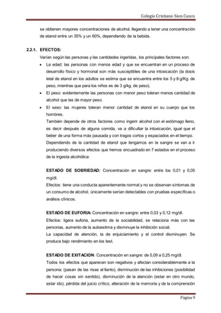 Colegio Cristiano Sion Cusco
Página 9
se obtienen mayores concentraciones de alcohol, llegando a tener una concentración
de etanol entre un 35% y un 60%, dependiendo de la bebida.
2.2.1. EFECTOS:
Varían según las personas y las cantidades ingeridas, los principales factores son:
 La edad: las personas con menos edad y que se encuentran en un proceso de
desarrollo físico y hormonal son más susceptibles de una intoxicación (la dosis
letal de etanol en los adultos se estima que se encuentra entre los 5 y 8 g/Kg. de
peso, mientras que para los niños es de 3 g/kg. de peso).
 El peso: evidentemente las personas con menor peso toleran menos cantidad de
alcohol que las de mayor peso.
 El sexo: las mujeres toleran menor cantidad de etanol en su cuerpo que los
hombres.
También depende de otros factores como ingerir alcohol con el estómago lleno,
es decir después de alguna comida, va a dificultar la intoxicación, igual que el
beber de una forma más pausada y con tragos cortos y espaciados en el tiempo.
Dependiendo de la cantidad de etanol que tengamos en la sangre se van a ir
produciendo diversos efectos que hemos encuadrado en 7 estados en el proceso
de la ingesta alcohólica:
ESTADO DE SOBRIEDAD: Concentración en sangre: entre los 0,01 y 0,05
mg/dl.
Efectos: tiene una conducta aparentemente normal y no se observan síntomas de
un consumo de alcohol, únicamente serían detectables con pruebas específicas o
análisis clínicos.
ESTADO DE EUFORIA: Concentración en sangre: entre 0,03 y 0,12 mg/dl.
Efectos: ligera euforia, aumento de la sociabilidad, se relaciona más con las
personas, aumento de la autoestima y disminuye la inhibición social.
La capacidad de atención, la de enjuiciamiento y el control disminuyen. Se
produce bajo rendimiento en los test.
ESTADO DE EXITACION: Concentración en sangre: de 0,09 a 0,25 mg/dl.
Todos los efectos que aparecen son negativos y afectan considerablemente a la
persona: (pasan de las risas al llanto), disminución de las inhibiciones (posibilidad
de hacer cosas sin sentido), disminución de la atención (estar en otro mundo,
estar ido), pérdida del juicio crítico, alteración de la memoria y de la comprensión
 
