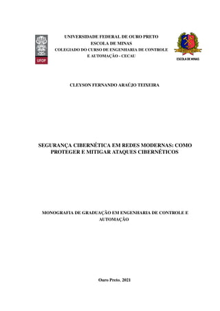 UNIVERSIDADE FEDERAL DE OURO PRETO
ESCOLA DE MINAS
COLEGIADO DO CURSO DE ENGENHARIA DE CONTROLE
E AUTOMAÇÃO - CECAU
CLEYSON FERNANDO ARAÚJO TEIXEIRA
SEGURANÇA CIBERNÉTICA EM REDES MODERNAS: COMO
PROTEGER E MITIGAR ATAQUES CIBERNÉTICOS
MONOGRAFIA DE GRADUAÇÃO EM ENGENHARIA DE CONTROLE E
AUTOMAÇÃO
Ouro Preto, 2021
 