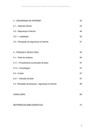 PERCEPÇÃO DA SEGURANÇA NA INTERNET POR PARTE DO CONSUMIDOR VIRTUAL.




3 – SEGURANÇA NA INTERNET                                                       43

3.1 – Aspectos Gerais                                                           43

3.2 – Segurança e Internet                                                      46

3.2.1 – Legislação                                                              50

3.3 – Percepção de segurança na internet                                        51




4 – PEQUISA E RESULTADO                                                         54

4.1 - Teste da mediana                                                          56

4.1.1 - Procedimento sumarizado do teste:                                       57

4.1.2 – Amostragem                                                              57

4.2 - O teste                                                                   57

4.2.1 – Decisão do teste                                                        57

4.3 - Resultado da pesquisa - segurança na internet                             58




CONCLUSÃO                                                                       69




REFERÊNCIAS BIBLIOGRÁFICAS                                                      72




                                                                                 x
 