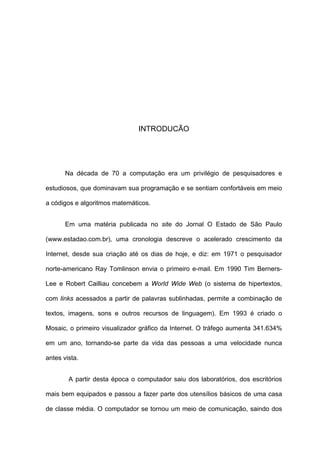 INTRODUCÃO




       Na década de 70 a computação era um privilégio de pesquisadores e

estudiosos, que dominavam sua programação e se sentiam confortáveis em meio

a códigos e algoritmos matemáticos.


       Em uma matéria publicada no site do Jornal O Estado de São Paulo

(www.estadao.com.br), uma cronologia descreve o acelerado crescimento da

Internet, desde sua criação até os dias de hoje, e diz: em 1971 o pesquisador

norte-americano Ray Tomlinson envia o primeiro e-mail. Em 1990 Tim Berners-

Lee e Robert Cailliau concebem a World Wide Web (o sistema de hipertextos,

com links acessados a partir de palavras sublinhadas, permite a combinação de

textos, imagens, sons e outros recursos de linguagem). Em 1993 é criado o

Mosaic, o primeiro visualizador gráfico da Internet. O tráfego aumenta 341.634%

em um ano, tornando-se parte da vida das pessoas a uma velocidade nunca

antes vista.


        A partir desta época o computador saiu dos laboratórios, dos escritórios

mais bem equipados e passou a fazer parte dos utensílios básicos de uma casa

de classe média. O computador se tornou um meio de comunicação, saindo dos
 