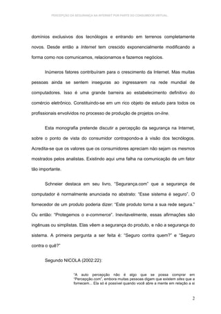 PERCEPÇÃO DA SEGURANÇA NA INTERNET POR PARTE DO CONSUMIDOR VIRTUAL.




domínios exclusivos dos tecnólogos e entrando em terrenos completamente

novos. Desde então a Internet tem crescido exponencialmente modificando a

forma como nos comunicamos, relacionamos e fazemos negócios.


      Inúmeros fatores contribuíram para o crescimento da Internet. Mas muitas

pessoas ainda se sentem inseguras ao ingressarem na rede mundial de

computadores. Isso é uma grande barreira ao estabelecimento definitivo do

comércio eletrônico. Constituindo-se em um rico objeto de estudo para todos os

profissionais envolvidos no processo de produção de projetos on-line.


      Esta monografia pretende discutir a percepção da segurança na Internet,

sobre o ponto de vista do consumidor contrapondo-a à visão dos tecnólogos.

Acredita-se que os valores que os consumidores apreciam não sejam os mesmos

mostrados pelos analistas. Existindo aqui uma falha na comunicação de um fator

tão importante.


      Schneier destaca em seu livro, “Segurança.com” que a segurança de

computador é normalmente anunciada no abstrato: “Esse sistema é seguro”. O

fornecedor de um produto poderia dizer: “Este produto torna a sua rede segura.”

Ou então: “Protegemos o e-commerce”. Inevitavelmente, essas afirmações são

ingênuas ou simplistas. Elas vêem a segurança do produto, e não a segurança do

sistema. A primeira pergunta a ser feita é: “Seguro contra quem?” e “Seguro

contra o quê?”


      Segundo NICOLA (2002:22):


                      “A auto percepção não é algo que se possa comprar em
                      “Percepção.com”, embora muitas pessoas digam que existem sites que a
                      fornecem... Ela só é possível quando você abre a mente em relação a si



                                                                                          2
 