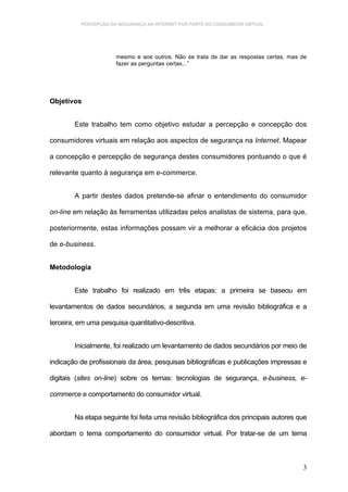 PERCEPÇÃO DA SEGURANÇA NA INTERNET POR PARTE DO CONSUMIDOR VIRTUAL.




                      mesmo e aos outros. Não se trata de dar as respostas certas, mas de
                      fazer as perguntas certas...”




Objetivos


        Este trabalho tem como objetivo estudar a percepção e concepção dos

consumidores virtuais em relação aos aspectos de segurança na Internet. Mapear

a concepção e percepção de segurança destes consumidores pontuando o que é

relevante quanto à segurança em e-commerce.


        A partir destes dados pretende-se afinar o entendimento do consumidor

on-line em relação às ferramentas utilizadas pelos analistas de sistema, para que,

posteriormente, estas informações possam vir a melhorar a eficácia dos projetos

de e-business.


Metodologia


        Este trabalho foi realizado em três etapas: a primeira se baseou em

levantamentos de dados secundários, a segunda em uma revisão bibliográfica e a

terceira, em uma pesquisa quantitativo-descritiva.


        Inicialmente, foi realizado um levantamento de dados secundários por meio de

indicação de profissionais da área, pesquisas bibliográficas e publicações impressas e

digitais (sites on-line) sobre os temas: tecnologias de segurança, e-business, e-

commerce e comportamento do consumidor virtual.


        Na etapa seguinte foi feita uma revisão bibliográfica dos principais autores que

abordam o tema comportamento do consumidor virtual. Por tratar-se de um tema



                                                                                       3
 