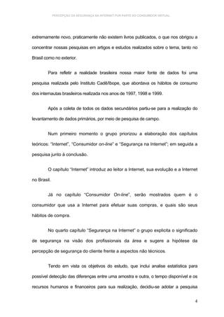 PERCEPÇÃO DA SEGURANÇA NA INTERNET POR PARTE DO CONSUMIDOR VIRTUAL.




extremamente novo, praticamente não existem livros publicados, o que nos obrigou a

concentrar nossas pesquisas em artigos e estudos realizados sobre o tema, tanto no

Brasil como no exterior.


        Para refletir a realidade brasileira nossa maior fonte de dados foi uma

pesquisa realizada pelo Instituto Cadê/Ibope, que abordava os hábitos de consumo

dos internautas brasileiros realizada nos anos de 1997, 1998 e 1999.


        Após a coleta de todos os dados secundários partiu-se para a realização do

levantamento de dados primários, por meio de pesquisa de campo.


        Num primeiro momento o grupo priorizou a elaboração dos capítulos

teóricos: “Internet”, “Consumidor on-line” e “Segurança na Internet”; em seguida a

pesquisa junto à conclusão.


        O capítulo “Internet” introduz ao leitor a Internet, sua evolução e a Internet

no Brasil.


        Já no capítulo “Consumidor On-line”, serão mostrados quem é o

consumidor que usa a Internet para efetuar suas compras, e quais são seus

hábitos de compra.


        No quarto capítulo “Segurança na Internet” o grupo explicita o significado

de segurança na visão dos profissionais da área e sugere a hipótese da

percepção de segurança do cliente frente a aspectos não técnicos.


        Tendo em vista os objetivos do estudo, que inclui analise estatística para

possível detecção das diferenças entre uma amostra e outra, o tempo disponível e os

recursos humanos e financeiros para sua realização, decidiu-se adotar a pesquisa


                                                                                    4
 