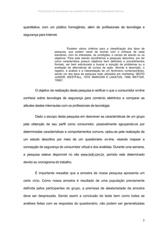 PERCEPÇÃO DA SEGURANÇA NA INTERNET POR PARTE DO CONSUMIDOR VIRTUAL.




quantitativa, com um público homogêneo, além de profissionais de tecnologia e

segurança para Internet.



                                “Existem vários critérios para a classificação dos tipos de
                      pesquisa, que podem variar de acordo com o enfoque de cada
                      estudioso, com os interesses, as condições, o campo de estudo ou os
                      objetivos. Para este estudo escolhemos a pesquisa descritiva, por ter
                      como característica possuir objetivos bem definidos e procedimentos
                      formais, ser bem estruturada e buscar a solução de problemas ou a
                      avaliação de alternativas de cursos de ação. Aborda a descrição, o
                      registro, a análise e a interpretação de um fenômeno contemporâneo,
                      sendo um dos tipos de pesquisa mais utilizados em marketing. (BOYD
                      JUNIOR; WESTFALL, 1979; MARCONI E LAKATOS, 1999; MATTAR,
                      1999)”.


        O objetivo da realização desta pesquisa é verificar o que o consumidor on-line

conhece sobre tecnologia de segurança para comércio eletrônico e comparar as

atitudes destes internautas com os profissionais de tecnologia.


        Dado o escopo desta pesquisa em descrever as características de um grupo

pela obtenção de seu perfil como consumidor, possivelmente agrupando-os por

determinadas características e comportamentos comuns, optou-se pela realização de

um estudo descritivo por meio de um questionário on-line, visando mapear a

concepção de segurança do consumidor virtual e dos analistas. Durante uma semana,

a pesquisa esteve disponível no site www.bolt.com.br, período este determinado

devido ao cronograma do trabalho.


        É importante ressaltar que a amostra de nossa pesquisa apresenta um

certo vício. Como nossa amostra é resultado de uma população previamente

definida pelos participantes do grupo, a premissa de aleatoriedade da amostra

deve ser desprezada. Sendo assim a conclusão do teste bem como todas as

análises feitas com as respostas do questionário, não podem ser generalizadas




                                                                                         5
 