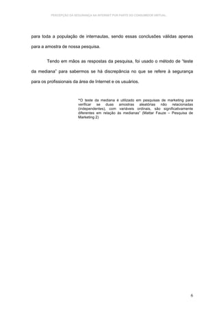 PERCEPÇÃO DA SEGURANÇA NA INTERNET POR PARTE DO CONSUMIDOR VIRTUAL.




para toda a população de internautas, sendo essas conclusões válidas apenas

para a amostra de nossa pesquisa.


        Tendo em mãos as respostas da pesquisa, foi usado o método de “teste

da mediana” para sabermos se há discrepância no que se refere à segurança

para os profissionais da área de Internet e os usuários.



                         “O teste da mediana é utilizado em pesquisas de marketing para
                         verificar se duas amostras aleatórias não relacionadas
                         (independentes), com variáveis ordinais, são significativamente
                         diferentes em relação às medianas” (Mattar Fauze – Pesquisa de
                         Marketing 2)




                                                                                      6
 