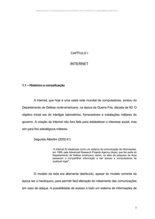 PERCEPÇÃO DA SEGURANÇA NA INTERNET POR PARTE DO CONSUMIDOR VIRTUAL.




                                        CAPÍTULO I


                                        INTERNET




1.1 – Histórico e conceituação



         A Internet, que hoje é uma vasta rede mundial de computadores, evoluiu do

Departamento de Defesa norte-americano, na época da Guerra Fria, década de 60. O

objetivo inicial era de interligar laboratórios, fornecedores e instalações militares do

governo. A criação da Internet não fora feita para estabelecer o interesse social, mas

sim para fins estratégicos militares.


         Segundo Albertini (2002:41)


                        “A Internet foi idealizada como um sistema de comunicação de informações,
                        em 1969, pela Advanced Research Projects Agency (Arpa), que faz parte do
                        Departamento de Defesa americano; assim, os sites de pesquisa da Arpa
                        passaram a compartilhar informação e dar acesso a computadores de
                        qualquer lugar”.



         O modelo da rede era altamente distribuído, apesar do modelo corrente da

época ser o hierárquico, para permitir fácil alteração do roteamento das comunicações

em caso de ataque. A possibilidade de acesso a todo um sistema de informações de




                                                                                               7
 