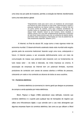 PERCEPÇÃO DA SEGURANÇA NA INTERNET POR PARTE DO CONSUMIDOR VIRTUAL.




uma única vez por parte de invasores, permitiu a evolução da Internet, transformando

como uma rede aberta e global:


                      “Originalmente criada para servir como um backbone de comunicação
                      nos tempos de crises nacionais (e mais tarde, internacionais) e apoiar a
                      pesquisa acadêmica nos tópicos relativos a defesa, a Internet não tem
                      um ponto central de controle, como seus criadores acreditavam; tal
                      controle criaria um inaceitável risco de falha no sistema no caso de um
                      ataque hostil, desastre natural ou erro humano. Como resultado, o
                      sistema cresceu com uma rede verdadeiramente distribuída e protocolos
                      de rede foram desenvolvidos para criar um ambiente de sistema aberto,
                      permitindo rotear mensagens e informações por meio de plataformas de
                      rede amplamente dispersas” (Albertini, p.41).


        A Internet, no final do século XX, surge como o mais vigoroso motor da

economia mundial. O desenvolvimento acelerado desta rede mundial está engoliu

grande parte da economia tradicional, fazendo surgir uma nova, antecipando o

futuro. A Internet passou a ser encarada definitivamente como um meio de

comunicação de massa cujo potencial está mexendo com os fundamentos de

tudo nesse setor – do rádio à televisão, da mídia impressa ao cinema. A

associação de empresas da Internet tem um potencial ilimitado, reunindo

produtores de conteúdo com canais de acesso abertos a milhões de pessoas,

colocando um vasto e rico conteúdo ao alcance de todos os seus usuários.


1.2 – Comércio eletrônico


        Comércio eletrônico (e-commerce) é o termo geral que designa os processos

de compra e venda apoiados por meios eletrônicos.


      Bloch, Pigneur e Segev (1966) estenderam essa definição, incluindo que

comércio eletrônico é o suporte para qualquer tipo de transações de negócio que

utilize uma infra-estrutura digital, o que coincide com o uso mais abrangente que

algumas empresas fazem do comércio eletrônico, tais como as que utilizam a Word


                                                                                            8
 