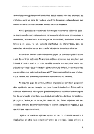 PERCEPÇÃO DA SEGURANÇA NA INTERNET POR PARTE DO CONSUMIDOR VIRTUAL.




Wide Web (WWW) para fornecer informações a seus clientes, com uma ferramenta de

marketing, como um canal de vendas e uma linha de suporte; e alguns bancos que

utilizam a Internet para as transações de troca de dados financeiros.


       Nessa perspectiva de extensão da definição de comércio eletrônico, pode-

se inferir que ele é um meio poderoso para conectar diretamente compradores e

vendedores, estabelecendo a troca digital de informações, eliminando limites de

tempo e de lugar. Há um aumento significativo da interatividade, pois as

operações são realizadas em tempo real e são constantemente atualizadas.


       Atualmente, existem basicamente dois grupos de opiniões e postura sobre

o uso de comércio eletrônico. No primeiro, estão as empresas que acreditam que

Internet é como a corrida do ouro, quando somente uma empresa vendia um

produto específico e seus vendedores ganhavam muito dinheiro, ou ainda aquelas

que acreditam que os investimentos na WWW devem ser realizados para o futuro,

e que seu uso não apresenta praticamente nenhum valor no presente.


       No segundo grupo de opiniões, estão as empresas que acreditam que podem

obter significativo valor no presente, com o uso do comércio eletrônico. Existem vários

exemplos de empresas nesse grupo, que estão explorando o comércio eletrônico para

fins de comunicação entre filiais, conectividade com clientes, clientes e fornecedores,

propaganda, realização de transações comerciais, etc. Essas empresas não têm

deixado o ambiente de comércio eletrônico por obterem valor para seu negócio, o que

não acontece no primeiro grupo.


        Apesar de diferentes opiniões quanto ao uso do comércio eletrônico é

inegável que ele abre novo contexto em termos de tecnologia. Nesse enfoque, o


                                                                                     9
 