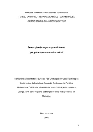 ADRIANA MONTEIRO  ALEXANDRE ESTANISLAU

       BRENO SATURNINO  FLÁVIO CARVALHAES  LUCIANA SOUSA

                   SÉRGIO RODRIGUES  SIMONE COUTINHO




                    Percepção da segurança na internet

                      por parte do consumidor virtual




Monografia apresentada no curso de Pós-Graduação em Gestão Estratégica

        de Marketing, do Instituto de Educação Continuada da Pontifícia

   Universidade Católica de Minas Gerais, sob a orientação do professor

   George Jamil, como requisito à obtenção do título de Especialista em

                                  Marketing.




                                Belo Horizonte

                                     2004



                                                                          ii
 