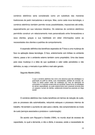 PERCEPÇÃO DA SEGURANÇA NA INTERNET POR PARTE DO CONSUMIDOR VIRTUAL.




comércio eletrônico seria considerado como um substituto das maneiras

tradicionais de pedir mercadorias e serviços. Mas, como cada nova tecnologia, o

comércio eletrônico também permite novas possibilidades, impossíveis até então,

especialmente por sua natureza interativa. Os sistemas de comércio eletrônico

permitirão construir um relacionamento mais personalizado entre fornecedores e

seus clientes, graças a sua habilidade em obter informações sobre as

necessidades dos clientes e padrões de comportamento.


        A expansão definitiva dos benefícios esperados da TI leva a uma mudança de

foco na aplicação dessa tecnologia. O foco, anteriormente com ênfase no ambiente

interno, passa a ter o ambiente externo também como proprietário. Uma das bases

para essa mudança é a idéia de que qualidade e valor estão percebidos e não

definidos, ou seja, o mercado é que define o real valor gerado.


        Segundo Albertini (2002),


                       ”o que o comércio eletrônico traz como uma alavanca para tais estratégias é a
                       automação do perfil do cliente, suas necessidades, padrões de compras, etc.
                       Todos os dados podem então ser analisados por meio de aplicações de
                       computador e a resposta correta pode ser escolhida. Dessa forma, as estratégias
                       de serviço especializado, as quais anteriormente eram possíveis somente para
                       um pequeno numero de clientes, subitamente tornaram-se possíveis em larga
                       escala”.




        O comércio eletrônico traz muitos benefícios em termos de redução de custo,

pois os processos são automatizados, reduzindo estoques e processos internos de

trabalho. Há também o aumento do valor para o cliente, não comprometendo os níveis

de custo (serviços associados a produtos e customização)


        De acordo com Rayuport e Sviokla (1994), no mundo atual de excesso de

capacidade, no qual a demanda, e não a oferta, é escassa, existe a necessidade de


                                                                                                  10
 