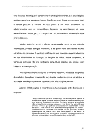 PERCEPÇÃO DA SEGURANÇA NA INTERNET POR PARTE DO CONSUMIDOR VIRTUAL.




uma mudança de enfoque de pensamento de oferta para demanda, e as organizações

precisam perceber e atender os desejos dos clientes, mais do que simplesmente fazer

e vender produtos e serviços. O foco passa a ser então estabelecer os

relacionamentos com os consumidores, baseados na aprendizagem de suas

necessidades e desejos, propondo os produtos certos e mantendo essa relação ativa

através dos anos.


        Assim, aprender sobre o cliente, armazenando dados a seu respeito

(informações, pedidos, serviços requeridos) é de grande valia para realizar futuras

estratégias de marketing. O comércio eletrônico de uma empresa é incorporado como

um dos componentes da formação da imagem da marca. Nessa perspectiva, a

tecnologia eletrônica não cria vantagens competitivas sozinha; ela precisa estar

integrada a uma organização.


        Os aspectos empresariais para o comércio eletrônico, integrados aos planos

de marketing de qualquer organização, têm de estar condizentes com a estratégia e a

tecnologia, tecnologia e processos organizacionais e tecnologia e pessoas.


       Albertini (2002) explica a importância da harmonização entre tecnologia e

empresa:


                        “A importância da aplicação de tecnologia nas estratégias de negócio é
                        amplamente aceita, inclusive porque pode ser a chave para diferenciar
                        uma empresa de seus concorrentes. Entretanto, somente a tecnologia
                        não será suficiente para seu sucesso: o nível de serviço oferecido aos
                        clientes, a relação que pode ser estabelecida com eles também poderá
                        ser crítica para evitar a troca de fornecedores por parte dos clientes.
                        Somente quando a lealdade dos clientes for alta, por meio de seus
                        investimentos na relação com seus fornecedores e, às vezes, a
                        integração de negócio e tecnologia do fornecedor com os processos dos
                        clientes, uma vantagem competitiva sustentável será criada”.




                                                                                            11
 
