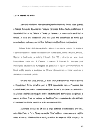 PERCEPÇÃO DA SEGURANÇA NA INTERNET POR PARTE DO CONSUMIDOR VIRTUAL.




1.3 – A Internet no Brasil



        A história da Internet no Brasil começa efetivamente no ano de 1988, quando

a Fapesp (Fundação de Amparo à Pesquisa no Estado de São Paulo), órgão ligado à

Secretaria Estadual de Ciência e Tecnologia, buscou o acesso à rede nos Estados

Unidos. A idéia era estabelecer uma rede para fins acadêmicos de forma que

pesquisadores pudessem compartilhar dados com instituições de outros países.


       O intercâmbio de informações funcionava por meio de retirada de arquivos

e correio eletrônico. Nessa linha coexistiam outras redes, como a Hepnet, Decnet,

Usenet e finalmente a própria Internet. Em 1991, através de uma linha

internacional conectada à Fapesp, o acesso à Internet foi liberado para

instituições educacionais, fundações de pesquisa e órgãos governamentais. O

Brasil então passou a participar de fóruns internacionais e trocar arquivos e

softwares com outros países.


        Um ano mais tarde, em 1992, o Ibase (Instituto Brasileiro de Análises Sociais

e Econômicas) firmou convênio com a APC (Associação para o Progresso das

Comunicações) e liberou a Internet também para as ONGs. Ainda em 92, o Ministério

da Ciência e Tecnologia inaugurou a RNP (Rede Nacional de Pesquisa) e organizou o

acesso à rede no Brasil por meio de um "backbone" (tronco principal da rede). Até hoje

o "backbone" da RNP é o único de alcance nacional no País.


        A primeira conexão de 64 kbps a longa distância foi estabelecida em 1993,

entre São Paulo e Porto Alegre. A revista "Veja" publicou nesse ano uma matéria

sobre a Internet, falando sobre os serviços on-line. Ao longo de 1994, um grupo de



                                                                                   12
 