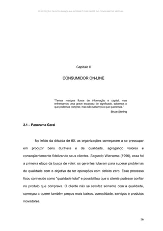 PERCEPÇÃO DA SEGURANÇA NA INTERNET POR PARTE DO CONSUMIDOR VIRTUAL.




                                       Capítulo II


                             CONSUMIDOR ON-LINE




                      “Temos maciços fluxos de informação e capital, mas
                      enfrentamos uma grave escassez de significado, sabemos o
                      que podemos comprar, mas não sabemos o que queremos.”
                                                                  Bruce Sterling



2.1 – Panorama Geral



        No início da década de 80, as organizações começaram a se preocupar

em   produzir    bens     duráveis    e    de    qualidade,     agregando          valores   e

conseqüentemente fidelizando seus clientes. Segundo Wiersema (1996), essa foi

a primeira etapa da busca de valor: os gerentes lutavam para superar problemas

de qualidade com o objetivo de ter operações com defeito zero. Esse processo

ficou conhecido como "qualidade total" e possibilitou que o cliente pudesse confiar

no produto que comprava. O cliente não se satisfez somente com a qualidade,

começou a querer também preços mais baixos, comodidade, serviços e produtos

inovadores.




                                                                                             16
 