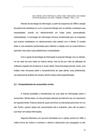 PERCEPÇÃO DA SEGURANÇA NA INTERNET POR PARTE DO CONSUMIDOR VIRTUAL.




                      seus clientes como indivíduos e, desse modo, desenvolver uma relação
                      comercial duradoura com eles”. (Peppers e Rogers, 1997, p. 51)


        Através da tecnologia da informação, a partir de programas de CRM e adoção

de postura de marketing um a um, é possível interagir com os clientes e antecipar suas

necessidades, criando um relacionamento em longo prazo, personalizado,

individualizado. A tecnologia da informação toma-se fundamental para as empresas

que buscam estabelecer um relacionamento mais estreito com o cliente. O contato

direto é uma excelente oportunidade para melhorar a relação com os consumidores e

aprender mais sobre suas preferências e necessidades.


        Com a ajuda da tecnologia da informação é possível interagir com os clientes,

um de cada vez e/ou todos ao mesmo tempo. Isso se faz por meio da utilização de

softwares capazes de armazenar e cruzar dados. Essa tecnologia permite, ainda, uma

análise mais minuciosa sobre o comportamento de cada cliente, suas preferências,

seu potencial de pedidos de compra, dentre muitas outras especificações.



2.2 – Comportamento do consumidor on-line



        A Internet possibilita o levantamento de uma série de informações sobre o

consumidor. Dentre todos, um dos principais atributos da Internet é ser um mecanismo

de resposta direta. Pode-se observar quais caminhos os internautas percorrem em um

site. Porém, possuir dados dos consumidores não é suficiente, caso não se saiba o

que fazer com essas informações.


        Segundo Wiersema, em seu livro Intimidade com o cliente, escrito em 1996, a

melhor forma de motivar e conhecer o cliente é observando sua navegação no site,


                                                                                       18
 