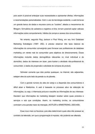 PERCEPÇÃO DA SEGURANÇA NA INTERNET POR PARTE DO CONSUMIDOR VIRTUAL.




pois assim é possível antecipar suas necessidades e apresentar ofertas, informações

e recomendações personalizadas. Com o uso da tecnologia existente, a web torna-se

um grande banco de dados e recursos como os "cookies", aliados a mecanismos de

filtragem, formulários de cadastros e registros on-line, tornam possível captar valiosas

informações sobre comportamento, hábitos de compra e acesso dos consumidores.


        No entanto, segundo Rog Jackson e Paul Wang, em seu livro Database

Marketing Estratégico (1997: 292), é preciso observar três tipos básicos de

informações do consumidor convergindo para fornecer aos profissionais de database

marketing um retrato real do consumidor para objetivos de direcionamento. Essas

informações incluirão dados demográficos relevantes no nível individual e de

domicílios, dados de interesse em lazer, para ilustrar a atividade não-profissional do

consumidor, e dados de propensão e atividade de compras de produto.


        Schneier comenta que dois pontos quaisquer, na Internet, são adjacentes,

estejam eles do outro lado da parede ou do planeta.


        Com o grande número de sites de varejo e a dispersão dos consumidores é

difícil atrair e fidelizá-los. A web é baseada no processo ativo de obtenção de

informações, ou seja, o internauta procura e escolhe as informações de seu interesse.

Decidem que informações de marketing desejam receber sobre quais produtos e

serviços e sob que condições. Assim, no marketing on-line, os consumidores

controlam uma parcela maior da interação. (KOTLER e ARMSTRONG, 2003:456)


        Esse novo meio os favorece, pois eles determinam quais sites irão acessar ao

contrário da televisão, em que a programação é imposta, não podendo ser alterada.




                                                                                     19
 