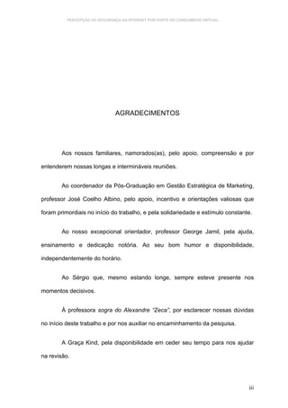 PERCEPÇÃO DA SEGURANÇA NA INTERNET POR PARTE DO CONSUMIDOR VIRTUAL.




                               AGRADECIMENTOS




        Aos nossos familiares, namorados(as), pelo apoio, compreensão e por

entenderem nossas longas e intermináveis reuniões.


        Ao coordenador da Pós-Graduação em Gestão Estratégica de Marketing,

professor José Coelho Albino, pelo apoio, incentivo e orientações valiosas que

foram primordiais no início do trabalho, e pela solidariedade e estímulo constante.


        Ao nosso excepcional orientador, professor George Jamil, pela ajuda,

ensinamento e dedicação notória. Ao seu bom humor e disponibilidade,

independentemente do horário.


        Ao Sérgio que, mesmo estando longe, sempre esteve presente nos

momentos decisivos.


        À professora sogra do Alexandre “Zeca”, por esclarecer nossas dúvidas

no início deste trabalho e por nos auxiliar no encaminhamento da pesquisa.


        A Graça Kind, pela disponibilidade em ceder seu tempo para nos ajudar

na revisão.




                                                                                 iii
 