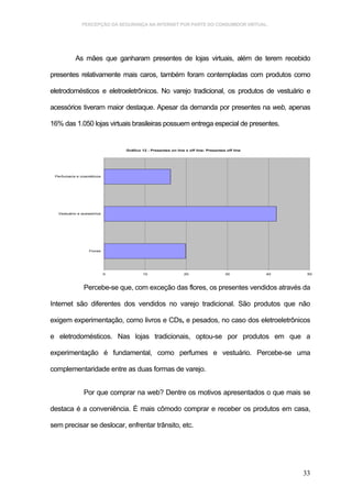 PERCEPÇÃO DA SEGURANÇA NA INTERNET POR PARTE DO CONSUMIDOR VIRTUAL.




           As mães que ganharam presentes de lojas virtuais, além de terem recebido

presentes relativamente mais caros, também foram contempladas com produtos como

eletrodomésticos e eletroeletrônicos. No varejo tradicional, os produtos de vestuário e

acessórios tiveram maior destaque. Apesar da demanda por presentes na web, apenas

16% das 1.050 lojas virtuais brasileiras possuem entrega especial de presentes.


                               Gráfico 12 - Presentes on line x off line: Presentes off line




 Perfumaria e cosméticos




  Vestuário e acessórios




                  Flores




                           0           10                    20                    30          40    50



               Percebe-se que, com exceção das flores, os presentes vendidos através da

Internet são diferentes dos vendidos no varejo tradicional. São produtos que não

exigem experimentação, como livros e CDs, e pesados, no caso dos eletroeletrônicos

e eletrodomésticos. Nas lojas tradicionais, optou-se por produtos em que a

experimentação é fundamental, como perfumes e vestuário. Percebe-se uma

complementaridade entre as duas formas de varejo.


               Por que comprar na web? Dentre os motivos apresentados o que mais se

destaca é a conveniência. É mais cômodo comprar e receber os produtos em casa,

sem precisar se deslocar, enfrentar trânsito, etc.




                                                                                                    33
 