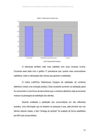 PERCEPÇÃO DA SEGURANÇA NA INTERNET POR PARTE DO CONSUMIDOR VIRTUAL.




                             Gráfico 13 - Motivos para se comprar na web


    70




    60




    50




    40




    30




    20




    10




     0
              Conveniência         Possibilidade de pesquisa de produtos   por preço


                                          Fonte: Pesquisa Web Shoppers



         O internauta também está mais satisfeito com suas compras on-line.

Cruzando esse dado com o gráfico 11 percebe-se que, quanto mais consumidores

satisfeitos, maior a valorização das marcas que geraram a satisfação.


         O índice e-bit/Price Waterhouse Coopers de satisfação do comércio

eletrônico mostra uma evolução positiva. Esse constante aumento na satisfação geral

do consumidor é uma forma de demonstrar que o comércio eletrônico está se tomando

maduro na percepção da satisfação dos clientes.


         Quando analisada a satisfação dos consumidores em dez diferentes

quesitos, uma informação que se destaca na pesquisa é que, pela primeira vez nos

últimos catorze meses, o item "entrega do produto" foi avaliado de forma satisfatória

por 80% dos consumidores.




                                                                                       34
 