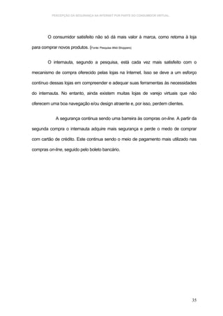 PERCEPÇÃO DA SEGURANÇA NA INTERNET POR PARTE DO CONSUMIDOR VIRTUAL.




         O consumidor satisfeito não só dá mais valor à marca, como retoma à loja

para comprar novos produtos. (Fonte: Pesquisa Web Shoppers)


         O internauta, segundo a pesquisa, está cada vez mais satisfeito com o

mecanismo de compra oferecido pelas lojas na Internet. Isso se deve a um esforço

contínuo dessas lojas em compreender e adequar suas ferramentas às necessidades

do internauta. No entanto, ainda existem muitas lojas de varejo virtuais que não

oferecem uma boa navegação e/ou design atraente e, por isso, perdem clientes.


              A segurança continua sendo uma barreira às compras on-line. A partir da

segunda compra o internauta adquire mais segurança e perde o medo de comprar

com cartão de crédito. Este continua sendo o meio de pagamento mais utilizado nas

compras on-line, seguido pelo boleto bancário.




                                                                                  35
 