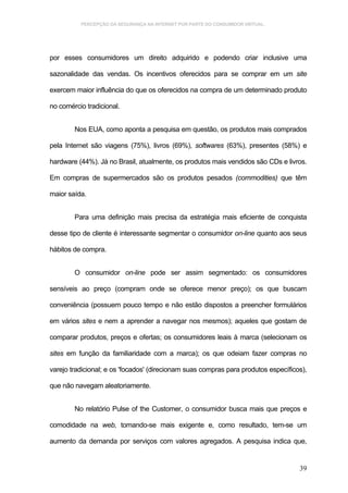 PERCEPÇÃO DA SEGURANÇA NA INTERNET POR PARTE DO CONSUMIDOR VIRTUAL.




por esses consumidores um direito adquirido e podendo criar inclusive uma

sazonalidade das vendas. Os incentivos oferecidos para se comprar em um site

exercem maior influência do que os oferecidos na compra de um determinado produto

no comércio tradicional.


        Nos EUA, como aponta a pesquisa em questão, os produtos mais comprados

pela Internet são viagens (75%), livros (69%), softwares (63%), presentes (58%) e

hardware (44%). Já no Brasil, atualmente, os produtos mais vendidos são CDs e livros.

Em compras de supermercados são os produtos pesados (commodities) que têm

maior saída.


        Para uma definição mais precisa da estratégia mais eficiente de conquista

desse tipo de cliente é interessante segmentar o consumidor on-line quanto aos seus

hábitos de compra.


        O consumidor on-line pode ser assim segmentado: os consumidores

sensíveis ao preço (compram onde se oferece menor preço); os que buscam

conveniência (possuem pouco tempo e não estão dispostos a preencher formulários

em vários sites e nem a aprender a navegar nos mesmos); aqueles que gostam de

comparar produtos, preços e ofertas; os consumidores leais à marca (selecionam os

sites em função da familiaridade com a marca); os que odeiam fazer compras no

varejo tradicional; e os 'focados' (direcionam suas compras para produtos específicos),

que não navegam aleatoriamente.


        No relatório Pulse of the Customer, o consumidor busca mais que preços e

comodidade na web, tomando-se mais exigente e, como resultado, tem-se um

aumento da demanda por serviços com valores agregados. A pesquisa indica que,


                                                                                    39
 