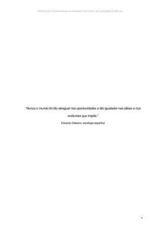 PERCEPÇÃO DA SEGURANÇA NA INTERNET POR PARTE DO CONSUMIDOR VIRTUAL.




“Nunca o mundo foi tão desigual nas oportunidades e tão igualador nas idéias e nos

                               costumes que impõe.”

                          Eduardo Galeano, sociólogo espanhol




                                                                                     v
 