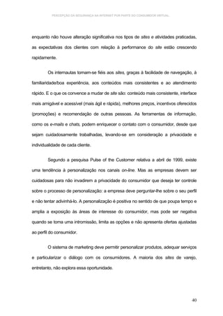 PERCEPÇÃO DA SEGURANÇA NA INTERNET POR PARTE DO CONSUMIDOR VIRTUAL.




enquanto não houve alteração significativa nos tipos de sites e atividades praticadas,

as expectativas dos clientes com relação à performance do site estão crescendo

rapidamente.


        Os internautas tomam-se fiéis aos sites, graças à facilidade de navegação, à

familiaridade/boa experiência, aos conteúdos mais consistentes e ao atendimento

rápido. E o que os convence a mudar de site são: conteúdo mais consistente, interface

mais amigável e acessível (mais ágil e rápida), melhores preços, incentivos oferecidos

(promoções) e recomendação de outras pessoas. As ferramentas de informação,

como os e-mails e chats, podem enriquecer o contato com o consumidor, desde que

sejam cuidadosamente trabalhadas, levando-se em consideração a privacidade e

individualidade de cada cliente.


        Segundo a pesquisa Pulse of the Customer relativa a abril de 1999, existe

uma tendência à personalização nos canais on-line. Mas as empresas devem ser

cuidadosas para não invadirem a privacidade do consumidor que deseja ter controle

sobre o processo de personalização: a empresa deve perguntar-lhe sobre o seu perfil

e não tentar adivinhá-lo. A personalização é positiva no sentido de que poupa tempo e

amplia a exposição às áreas de interesse do consumidor, mas pode ser negativa

quando se toma uma intromissão, limita as opções e não apresenta ofertas ajustadas

ao perfil do consumidor.


        O sistema de marketing deve permitir personalizar produtos, adequar serviços

e particularizar o diálogo com os consumidores. A maioria dos sites de varejo,

entretanto, não explora essa oportunidade.




                                                                                   40
 