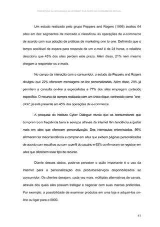 PERCEPÇÃO DA SEGURANÇA NA INTERNET POR PARTE DO CONSUMIDOR VIRTUAL.




        Um estudo realizado pelo grupo Peppers and Rogers (1999) avaliou 64

sites em dez segmentos de mercado e classificou as operações de e-commerce

de acordo com sua adoção de práticas de marketing one to one. Definindo que o

tempo aceitável de espera para resposta de um e-mail é de 24 horas, o relatório

descobriu que 45% dos sites perdem este prazo. Além disso, 21% nem mesmo

chegam a responder os e-mails.


        No campo da interação com o consumidor, o estudo da Peppers and Rogers

divulgou que 22% oferecem mensagens on-line personalizadas. Além disso, 28% já

permitem a consulta on-line a especialistas e 77% dos sites empregam conteúdo

específico. O recurso da compra realizada com um único dique, conhecido como "one-

click", já está presente em 45% das operações de e-commerce.


        A pesquisa do Instituto Cyber Dialogue revela que os consumidores que

compram com freqüência bens e serviços através da Internet têm tendência a gastar

mais em sites que oferecem personalização. Dos internautas entrevistados, 56%

afirmaram ter maior tendência a comprar em sites que exibem páginas personalizadas

de acordo com escolhas ou com o perfil do usuário e 63% confirmaram se registrar em

sites que oferecem esse tipo de recurso.


        Diante desses dados, pode-se perceber o quão importante é o uso da

Internet para a personalização dos produtos/serviços disponibilizados ao

consumidor. Os clientes desejam, cada vez mais, múltiplas alternativas de canais,

através dos quais eles possam trafegar e negociar com suas marcas preferidas.

Por exemplo, a possibilidade de examinar produtos em uma loja e adquiri-los on-

line ou ligar para o 0800.



                                                                                41
 