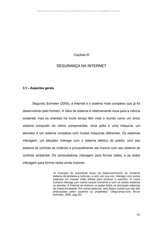 PERCEPÇÃO DA SEGURANÇA NA INTERNET POR PARTE DO CONSUMIDOR VIRTUAL.




                                      Capítulo III


                        SEGURANÇA NA INTERNET




3.1 – Aspectos gerais



      Segundo Schneier (2000), a Internet é o sistema mais complexo que já foi

desenvolvido pelo homem. A idéia de sistema é relativamente nova para a ciência

ocidental, mas os orientais há muito tempo têm visto o mundo como um único

sistema composto de vários componentes. Uma polia é uma máquina; um

elevador é um sistema complexo com muitas máquinas diferentes. Os sistemas

interagem: um elevador interage com o sistema elétrico do prédio, com seu

sistema de controle de incêndio e provavelmente ate mesmo com seu sistema de

controle ambiental. Os computadores interagem para formar redes; e as redes

interagem para formar redes ainda maiores.


                     “A invenção do automóvel levou ao desenvolvimento do moderno
                     sistema de estradas e rodovias, e isso, por sua vez, interagiu com outros
                     sistemas em nossas vidas diárias para produzir o subúrbio. O corpo
                     humano interage com outros corpos humanos e com os outros sistemas
                     no planeta. A Internet se misturou a quase todos os principais sistemas
                     da nossa sociedade. Em outras palavras, eles fazem coisas que não são
                     antecipadas pelos usuários ou projetistas.” (Segurança.com, Bruce
                     Schneier, 2000, pág 20)




                                                                                           43
 