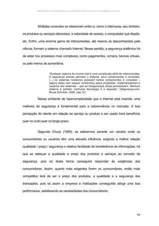 PERCEPÇÃO DA SEGURANÇA NA INTERNET POR PARTE DO CONSUMIDOR VIRTUAL.




           Múltiplas conexões se relacionam entre si, como o internauta, seu dinheiro,

os produtos ou serviços oferecidos, a velocidade de acesso, o computador que dispõe,

etc. Enfim, uma enorme gama de interconexões, até mesmo as desconhecidas pela

ciência, formam o sistema chamado Internet. Nesse sentido, a segurança sistêmica há

de estar nos processos mais complexos, como pagamentos, compra, bancos virtuais,

ou pelo menos de aumentá-la.


                   “Qualquer sistema do mundo real é uma complicada série de interconexões.
                   A segurança precisa permear o sistema: seus componentes e conexões.
                   (...) os sistemas modernos possuem tantos componentes e conexões –
                   alguns deles nem sequer conhecidos pelos projetistas, implementadores e
                   usuários dos sistemas – que as inseguranças ainda permanecem. Nenhum
                   sistema é perfeito; nenhuma tecnologia é a resposta.” (Segurança.com,
                   Bruce Schneier, 2000, pág 12)

           Nesse ambiente de hipercomplexidade que a Internet está inserida, uma

melhoria de segurança é fundamental para a sobrevivência no mercado. A boa

percepção do cliente em relação ao serviço ou produto a ser usado trará benefícios

quer no curto quer no longo prazo.


           Segundo Chuck (1999), se estivermos perante um cenário onde os

consumidores ou usuários têm uma elevada influência, exigindo a melhor relação

qualidade / preço / segurança e relativa facilidade de transferência de informações, há

que se adequar a qualidade e preço dos produtos e serviços ao conceito de

segurança, pois só desta forma conseguirá responder às exigências dos

consumidores. Assim, quanto mais exigentes forem os consumidores, então mais

competitivo terá de ser o preço dos produtos, a qualidade e a segurança das

transações, pois só assim a empresa e instituições conseguirão atingir uma boa

performance, satisfazendo as necessidades dos consumidores.




                                                                                        44
 