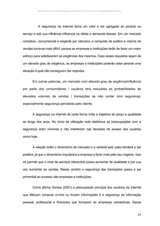 PERCEPÇÃO DA SEGURANÇA NA INTERNET POR PARTE DO CONSUMIDOR VIRTUAL.




             A segurança na Internet torna um valor a ser agregado ao produto ou

serviço e sob sua influência influencia na oferta e demanda desses. Em um mercado

complexo, concorrencial e exigente por natureza, a conquista de público e volume de

vendas torna-se mais difícil, porque as empresas e instituições terão de fazer um maior

esforço para satisfazerem as exigências dos mesmos. Caso esses requisitos sejam de

um elevado grau de exigência, as empresas e instituições poderão estar perante uma

situação à qual não conseguem dar resposta.


       Em outras palavras, um mercado com elevado grau de exigência/influência

por parte dos consumidores / usuários terá reduzidas as probabilidades de

elevados volumes de vendas / transações se não contar com segurança,

especialmente segurança percebida pelo cliente.


       A segurança na Internet de certa forma imita a trajetória do preço e qualidade

ao longo dos anos. No início da utilização rede eletrônica as preocupações com a

segurança eram mínimas e não interferiam nas decisões de acesso dos usuários

como hoje.


       A relação entre o dinamismo de mercado e a variável web sales tenderá a ser

positiva, já que o dinamismo impulsiona a empresa a fazer mais pelo seu negócio. Isso

irá permitir que o nível de serviços oferecidos possa aumentar de qualidade e por sua

vez aumentar as vendas. Nesse cenário a segurança das transações passa a ser

primordial ao sucesso das empresas e instituições.


       Como afirma Gomes (2001) a preocupação principal dos usuários da Internet

que efetuam compras on-line ou trocam informações é a segurança da informação

pessoal, profissional e financeira que fornecem às empresas vendedroas. Dessa


                                                                                    45
 