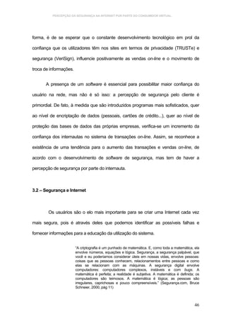 PERCEPÇÃO DA SEGURANÇA NA INTERNET POR PARTE DO CONSUMIDOR VIRTUAL.




forma, é de se esperar que o constante desenvolvimento tecnológico em prol da

confiança que os utilizadores têm nos sites em termos de privacidade (TRUSTe) e

segurança (VeriSign), influencie positivamente as vendas on-line e o movimento de

troca de informações.


      A presença de um software é essencial para possibilitar maior confiança do

usuário na rede, mas não é só isso: a percepção de segurança pelo cliente é

primordial. De fato, à medida que são introduzidos programas mais sofisticados, quer

ao nível de encriptação de dados (pessoais, cartões de crédito...), quer ao nível de

proteção das bases de dados das próprias empresas, verifica-se um incremento da

confiança dos internautas no sistema de transações on-line. Assim, se reconhece a

existência de uma tendência para o aumento das transações e vendas on-line, de

acordo com o desenvolvimento de software de segurança, mas tem de haver a

percepção de segurança por parte do internauta.



3.2 – Segurança e Internet



        Os usuários são o elo mais importante para se criar uma Internet cada vez

mais segura, pois é através deles que podemos identificar as possíveis falhas e

fornecer informações para a educação da utilização do sistema.


                        “A criptografia é um punhado de matemática. E, como toda a matemática, ela
                        envolve números, equações e lógica. Segurança, a segurança palpável, que
                        você e eu poderíamos considerar úteis em nossas vidas, envolve pessoas:
                        coisas que as pessoas conhecem, relacionamentos entre pessoas e como
                        elas se relacionam com as máquinas. A segurança digital envolve
                        computadores: computadores complexos, instáveis e com bugs. A
                        matemática é perfeita; a realidade é subjetiva. A matemática é definida; os
                        computadores são teimosos. A matemática é lógica; as pessoas são
                        irregulares, caprichosas e pouco compreensíveis.” (Segurança.com, Bruce
                        Schneier, 2000, pág 11)



                                                                                                46
 