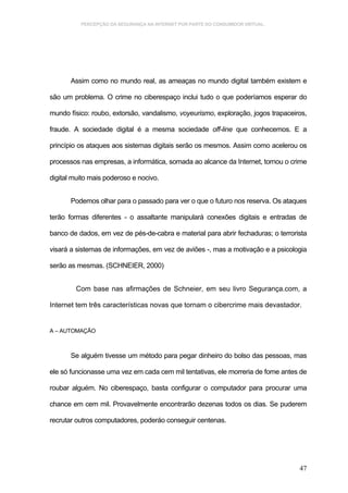 PERCEPÇÃO DA SEGURANÇA NA INTERNET POR PARTE DO CONSUMIDOR VIRTUAL.




       Assim como no mundo real, as ameaças no mundo digital também existem e

são um problema. O crime no ciberespaço inclui tudo o que poderíamos esperar do

mundo físico: roubo, extorsão, vandalismo, voyeurismo, exploração, jogos trapaceiros,

fraude. A sociedade digital é a mesma sociedade off-line que conhecemos. E a

princípio os ataques aos sistemas digitais serão os mesmos. Assim como acelerou os

processos nas empresas, a informática, somada ao alcance da Internet, tornou o crime

digital muito mais poderoso e nocivo.


       Podemos olhar para o passado para ver o que o futuro nos reserva. Os ataques

terão formas diferentes - o assaltante manipulará conexões digitais e entradas de

banco de dados, em vez de pés-de-cabra e material para abrir fechaduras; o terrorista

visará a sistemas de informações, em vez de aviões -, mas a motivação e a psicologia

serão as mesmas. (SCHNEIER, 2000)


        Com base nas afirmações de Schneier, em seu livro Segurança.com, a

Internet tem três características novas que tornam o cibercrime mais devastador.


A – AUTOMAÇÃO



       Se alguém tivesse um método para pegar dinheiro do bolso das pessoas, mas

ele só funcionasse uma vez em cada cem mil tentativas, ele morreria de fome antes de

roubar alguém. No ciberespaço, basta configurar o computador para procurar uma

chance em cem mil. Provavelmente encontrarão dezenas todos os dias. Se puderem

recrutar outros computadores, poderáo conseguir centenas.




                                                                                  47
 