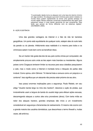 PERCEPÇÃO DA SEGURANÇA NA INTERNET POR PARTE DO CONSUMIDOR VIRTUAL.




                        “A automação rápida torna os ataques com uma taxa de retorno mínimo
                        em algo lucrativo. Os ataques que eram mínimos para serem notados no
                        mundo físico podem rapidamente se tornar uma grande ameaça no
                        mundo digital. Muitos sistemas comerciais simplesmente não ligam para
                        pequenas coisas; é mais barato ignorá-las do que consertá-las. Eles
                        terão que pensar de forma diferente com os sistemas digitais”.
                        (SCHNEIER, 2000).

B - AÇÃO À DISTÂNCIA



       Uma das grandes vantagens da Internet é o fato de não ter barreiras

geográficas. Um ponto está equidistante de qualquer outro, estejam eles do outro lado

da parede ou do planeta. Infelizmente essa realidade é a mesma para todos e os

criminosos sabem muito bem como se beneficiar disso.


       Se um hacker não gosta das leis de seu país contra crimes por computador, ele

simplesmente procura outro onde as leis sejam mais brandas ou inexistentes. Alguns

países como Cingapura tentaram limitar os recursos para seus cidadãos pesquisarem

a web, mas o modo como a Internet é montada torna o bloqueio de partes dela

inviável. Como opinou John Gilmore: "A Internet trata a censura como um prejuízo e a

contorna". Isso significa que um atacante não precisa estar próximo de seu alvo.


       Isso possui enormes implicações para a segurança. Paulo Rebelo, em seu

artigo "Usuário banda larga na mira dos hackers", descreve a ação de piratas, que

invisivelmente usam a largura de banda do usuário leigo para efetuar ações escusas,

descarregando ataques a outros sites e/ou provedores (alvos). Com tanta mídia ao

redor dos ataques hackers, grandes empresas dão início a um investimento

considerável em segurança e ferramentas de rastreamento. O mesmo não ocorre com

a grande maioria dos usuários domésticos, que desconhece o termo firewall e, muitas

vezes, até antivírus.




                                                                                          48
 