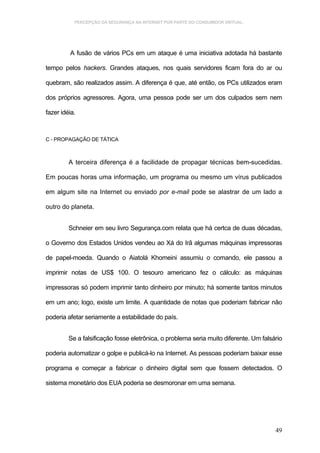 PERCEPÇÃO DA SEGURANÇA NA INTERNET POR PARTE DO CONSUMIDOR VIRTUAL.




         A fusão de vários PCs em um ataque é uma iniciativa adotada há bastante

tempo pelos hackers. Grandes ataques, nos quais servidores ficam fora do ar ou

quebram, são realizados assim. A diferença é que, até então, os PCs utilizados eram

dos próprios agressores. Agora, uma pessoa pode ser um dos culpados sem nem

fazer idéia.



C - PROPAGAÇÃO DE TÁTICA



         A terceira diferença é a facilidade de propagar técnicas bem-sucedidas.

Em poucas horas uma informação, um programa ou mesmo um vírus publicados

em algum site na Internet ou enviado por e-mail pode se alastrar de um lado a

outro do planeta.


         Schneier em seu livro Segurança.com relata que há certca de duas décadas,

o Governo dos Estados Unidos vendeu ao Xá do Irã algumas máquinas impressoras

de papel-moeda. Quando o Aiatolá Khomeini assumiu o comando, ele passou a

imprimir notas de US$ 100. O tesouro americano fez o cálculo: as máquinas

impressoras só podem imprimir tanto dinheiro por minuto; há somente tantos minutos

em um ano; logo, existe um limite. A quantidade de notas que poderiam fabricar não

poderia afetar seriamente a estabilidade do país.


         Se a falsificação fosse eletrônica, o problema seria muito diferente. Um falsário

poderia automatizar o golpe e publicá-lo na Internet. As pessoas poderiam baixar esse

programa e começar a fabricar o dinheiro digital sem que fossem detectados. O

sistema monetário dos EUA poderia se desmoronar em uma semana.




                                                                                       49
 