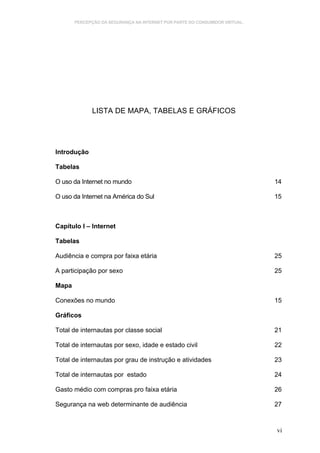 PERCEPÇÃO DA SEGURANÇA NA INTERNET POR PARTE DO CONSUMIDOR VIRTUAL.




             LISTA DE MAPA, TABELAS E GRÁFICOS




Introdução

Tabelas

O uso da Internet no mundo                                                   14

O uso da Internet na América do Sul                                          15



Capítulo I – Internet

Tabelas

Audiência e compra por faixa etária                                          25

A participação por sexo                                                      25

Mapa

Conexões no mundo                                                            15

Gráficos

Total de internautas por classe social                                       21

Total de internautas por sexo, idade e estado civil                          22

Total de internautas por grau de instrução e atividades                      23

Total de internautas por estado                                              24

Gasto médio com compras pro faixa etária                                     26

Segurança na web determinante de audiência                                   27



                                                                             vi
 