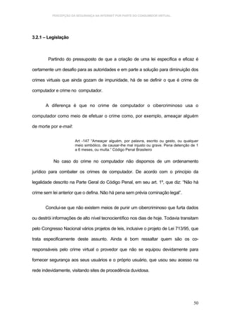 PERCEPÇÃO DA SEGURANÇA NA INTERNET POR PARTE DO CONSUMIDOR VIRTUAL.




3.2.1 – Legislação



        Partindo do pressuposto de que a criação de uma lei específica e eficaz é

certamente um desafio para as autoridades e em parte a solução para diminuição dos

crimes virtuais que ainda gozam de impunidade, há de se definir o que é crime de

computador e crime no computador.


       A diferença é que no crime de computador o cibercriminoso usa o

computador como meio de efetuar o crime como, por exemplo, ameaçar alguém

de morte por e-mail:


                       Art -147 “Ameaçar alguém, por palavra, escrito ou gesto, ou qualquer
                       meio simbólico, de causar-lhe mal injusto ou grave. Pena detenção de 1
                       a 6 meses, ou multa.” Código Penal Brasileiro


           No caso do crime no computador não dispomos de um ordenamento

jurídico para combater os crimes de computador. De acordo com o princípio da

legalidade descrito na Parte Geral do Código Penal, em seu art. 1º, que diz: “Não há

crime sem lei anterior que o defina. Não há pena sem prévia cominação legal”.


       Conclui-se que não existem meios de punir um cibercriminoso que furta dados

ou destrói informações de alto nível tecnocientífico nos dias de hoje. Todavia transitam

pelo Congresso Nacional vários projetos de leis, inclusive o projeto de Lei 713/95, que

trata especificamente deste assunto. Ainda é bom ressaltar quem são os co-

responsáveis pelo crime virtual o provedor que não se equipou devidamente para

fornecer segurança aos seus usuários e o próprio usuário, que usou seu acesso na

rede indevidamente, visitando sites de procedência duvidosa.




                                                                                          50
 