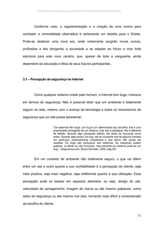 PERCEPÇÃO DA SEGURANÇA NA INTERNET POR PARTE DO CONSUMIDOR VIRTUAL.




        Conforme visto, a regulamentação e a criação de uma norma para

combater a criminalidade cibernética é certamente um desafio para o Direito.

Pode-se destacar uma nova era, onde certamente surgirão novos cursos,

profissões e leis obrigando a sociedade a se adaptar ao futuro e criar toda

estrutura para este novo cenário, que, apesar de toda a vanguarda, ainda

dependerá da educação e ética de seus futuros participantes.



3.3 – Percepção de segurança na Internet



        Como qualquer sistema criado pelo homem, a Internet tem bugs, inclusive

em termos de segurança. Não é possível dizer que um ambiente é totalmente

seguro na rede, mesmo com o avanço da tecnologia e todos os mecanismos de

segurança que um site possa apresentar.


                      “Os sistemas têm bugs. Um bug é um determinado tipo de falha. Ele é uma
                      propriedade emergente de um sistema, mas não é desejável. Ele é diferente
                      de defeito. Quando algo apresenta defeito, ele deixa de funcionar como
                      antes. Quando algo possui um bug, ele se comporta mal de alguma maneira
                      em particular, possivelmente inexplicável e que talvez não possa ser
                      repetida. Os bugs são exclusivos dos sistemas. As máquinas podem
                      quebrar, ou falhar ou não funcionar, mas somente um sistema pode ter um
                      bug.” (Segurança.com, Bruce Schneier, 2000, pág 20)


        Em um contexto de ambiente não totalmente seguro, o que vai diferir

entre um site e outro quanto a sua confiabilidade é a percepção do cliente, seja

mais positiva, seja mais negativa, seja indiferente quanto a sua utilização. Essa

percepção pode se basear em aspectos abstratos, ou seja, design do site,

velocidade de carregamento, imagem de marca ou até mesmo palpáveis, como

selos de segurança ou até mesmo nos dois, tornando mais difícil a compreensão

da escolha do cliente.


                                                                                            51
 