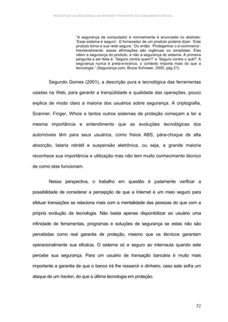 PERCEPÇÃO DA SEGURANÇA NA INTERNET POR PARTE DO CONSUMIDOR VIRTUAL.




                      “A segurança de computador é normalmente é anunciada no abstrato:
                      ‘Esse sistema é seguro’. O fornecedor de um produto poderia dizer: ‘Este
                      produto torna a sua rede segura.’ Ou então: ‘Protegemos o e-commerce’.
                      Inevitavelmente, essas afirmações são ingênuas ou simplistas. Elas
                      vêem a segurança do produto, e não a segurança do sistema. A primeira
                      pergunta a ser feita é: ‘Seguro contra quem?’ e ‘Seguro contra o quê?’ A
                      segurança nunca é preta-e-branca, o contexto importa mais do que a
                      tecnologia.” (Segurança.com, Bruce Schneier, 2000, pág 21)


        Segundo Gomes (2001), a descrição pura e tecnológica das ferramentas

usadas na Web, para garantir a tranqüilidade e qualidade das operações, pouco

explica de modo claro a maioria dos usuários sobre segurança. A criptografia,

Scanner, Finger, Whois e tantos outros sistemas de proteção começam a ter a

mesma importância e entendimento que as evoluções tecnológicas dos

automóveis têm para seus usuários, como freios ABS, pára-choque de alta

absorção, lataria retrátil e suspensão eletrônica, ou seja, a grande maioria

reconhece sua importância e utilização mas não tem muito conhecimento técnico

de como elas funcionam.


        Nessa perspectiva, o trabalho em questão é justamente verificar a

possibilidade de considerar a percepção de que a Internet é um meio seguro para

efetuar transações se relaciona mais com a mentalidade das pessoas do que com a

própria evolução da tecnologia. Não basta apenas disponibilizar ao usuário uma

infinidade de ferramentas, programas e soluções de segurança se estas não são

percebidas como real garantia de proteção, mesmo que os técnicos garantam

operacionalmente sua eficácia. O sistema só e seguro ao internauta quando este

percebe sua segurança. Para um usuário de transação bancária é muito mais

importante a garantia de que o banco irá lhe ressarcir o dinheiro, caso este sofra um

ataque de um hacker, do que a última tecnologia em proteção.




                                                                                           52
 